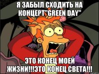 Я забыл сходить на концерт"Green Day" Это конец моей жизни!!!Это конец света!!!