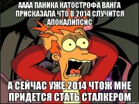 аааа паника катострофа ванга присказала что в 2014 случится апокалипсис а сейчас уже 2014 чтож мне придется стать сталкером