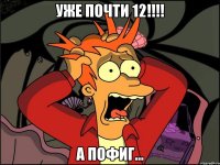 УЖЕ ПОЧТИ 12!!!! а пофиг...