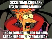 ЭССЕ,ГИМН,СЛОВАРЬ ЕГЭ,ПУШКИН,БЛАНКИ... И ЭТО ТОЛЬКО НАЧАЛО,ТАТЬЯНА ВЛАДИМИРОВНА ОСТАНОВИТЕСЬ!!