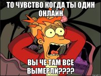 То чувство когда ты один онлайн Вы че там все вымерли????