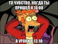 то чувство, когда ты пришел к 14:00 а уроки в 13:10