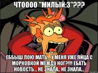 чтоооо "милый;3"??? еббыш пою мать... у меня уже яйца с морковкой между ног?!!! ебать новость... не знала.. не знала...