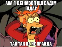 ааа я дізнався що вадім підар так так це не правда