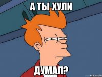 А ТЫ ХУЛИ ДУМАЛ?