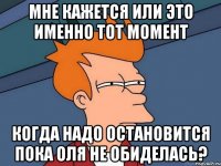 мне кажется или это именно тот момент когда надо остановится пока Оля не обиделась?