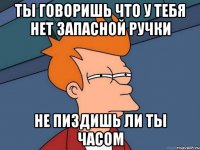 Ты говоришь что у тебя нет запасной ручки Не пиздишь ли ты часом