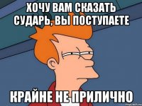 Хочу вам сказать сударь, вы поступаете Крайне не прилично