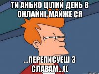 ти анько цілий день в онлайні, майже ся ...переписуеш з славам...((