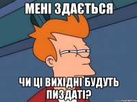 мені здається чи ці вихідні будуть пиздаті?