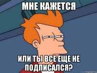 Мне кажется или ты все еще не подписался?