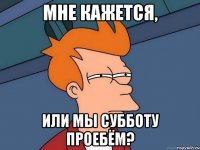 Мне кажется, или мы субботу проебём?