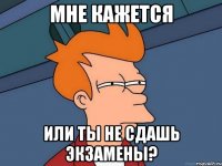 Мне кажется или ты не сдашь экзамены?