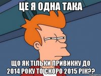 це я одна така що як тільки привикну до 2014 року то скоро 2015 рік??