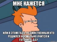 Мне кажется Или в этом году, я единственный кто решился нормально учится и готовить ДЗ?