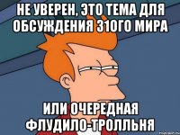 НЕ УВЕРЕН, ЭТО ТЕМА ДЛЯ ОБСУЖДЕНИЯ 31ОГО МИРА ИЛИ ОЧЕРЕДНАЯ ФЛУДИЛО-ТРОЛЛЬНЯ