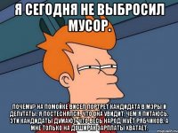 Я СЕГОДНЯ НЕ ВЫБРОСИЛ МУСОР. ПОЧЕМУ? НА ПОМОЙКЕ ВИСЕЛ ПОРТРЕТ КАНДИДАТА В МЭРЫ И ДЕПУТАТЫ. Я ПОСТЕСНЯЛСЯ, ЧТО ОНА УВИДИТ, ЧЕМ Я ПИТАЮСЬ. ЭТИ КАНДИДАТЫ ДУМАЮТ, ЧТО ВЕСЬ НАРОД ЖУЁТ РЯБЧИКОВ. А МНЕ ТОЛЬКО НА ДОШИРАК ЗАРПЛАТЫ ХВАТАЕТ.