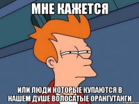 Мне кажется Или люди которые купаются в нашем душе волосатые орангутанги