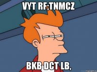 Vyt rf;tnmcz bkb dct lb,