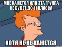 мне кажется или эта группа не будет до 11 класса хотя не не кажется