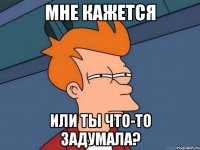 мне кажется или ты что-то задумала?