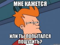 Мне кажется или ты попытался пошутить?