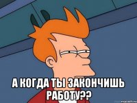  А когда ты закончишь работу??