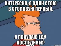 Интересно, я один стою в столовую первый, а покупаю еду последним?