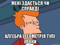 мені здається чи справді алгебра і геометрія тупі уроки