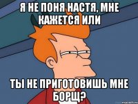 Я не поня Настя, мне кажется или ты не приготовишь мне борщ?