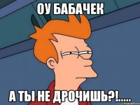 Оу Бабачек а ты не дрочишь?!.....