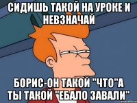 сидишь такой на уроке и невзначай борис-он такой "что"а ты такой "ебало завали"