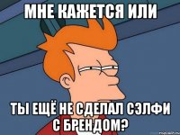 Мне кажется или ты ещё не сделал сэлфи с БРЕНДОМ?