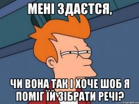 мені здаєтся, чи вона так і хоче шоб я поміг їй зібрати речі?