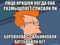 лицо Иришки когда она размышляет списали ли боровкова с сальниковой алгебру или нет