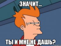 Значит... Ты и мне не дашь?