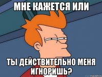 мне кажется или ты действительно меня игноришь?