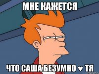 мне кажется что саша безумно ♥ тя