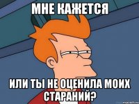 Мне кажется Или ты не оценила моих стараний?