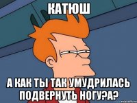 Катюш А как ты так умудрилась подвернуть ногу?а?