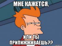 мне кажется, или ты припижживаешь??