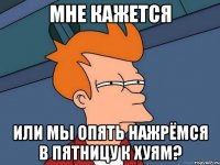 Мне кажется или мы опять нажрёмся в пятницу к хуям?