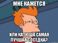 мне кажется или катюша самая лучшая соседка?