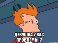  девушка у вас проблемы ?