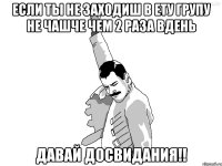 Если ты не заходиш в ету групу не чашче чем 2 раза вдень Давай досвидания!!