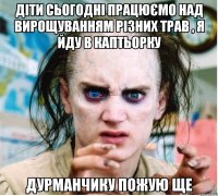 Діти сьогодні працюємо над вирощуванням різних трав , я йду в каптьорку Дурманчику пожую ще