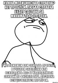 Нужна Медицинская справка? Нет проблем. Любая справка будет сделана за минимальные сроки. Мы поможем Вам закрыть прогулы в учебном заведении или освободить Вас от надоедливых занятий по физкультуре. Доставка осуществляется курьером.