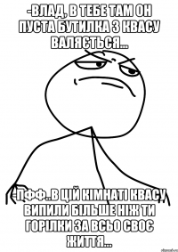 -Влад, в тебе там он пуста бутилка з квасу валяється... -пфф..в цій кімнаті квасу випили більше ніж ти горілки за всьо своє життя...