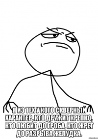  я из тех у кого скверный характер, кто дружит крепко, кто любит до гроба, кто жрет до разрыва желудка.