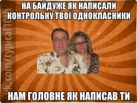 На байдуже як написали контрольну твої однокласники нам головне як написав ти